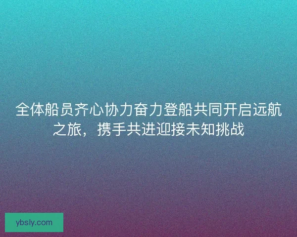 全体船员齐心协力奋力登船共同开启远航之旅，携手共进迎接未知挑战