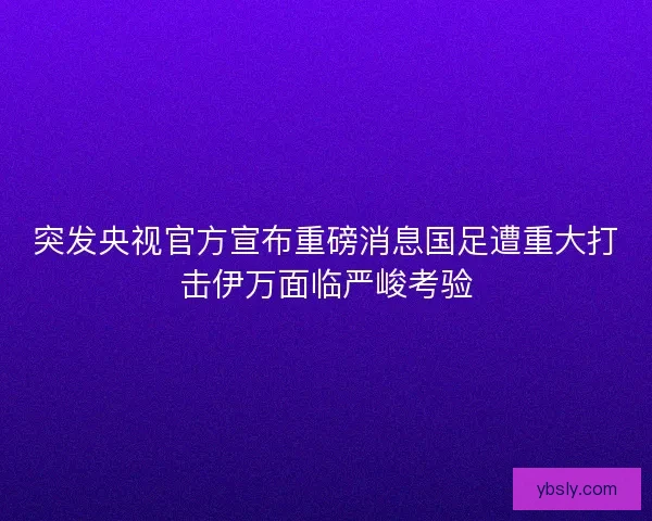 突发央视官方宣布重磅消息国足遭重大打击伊万面临严峻考验