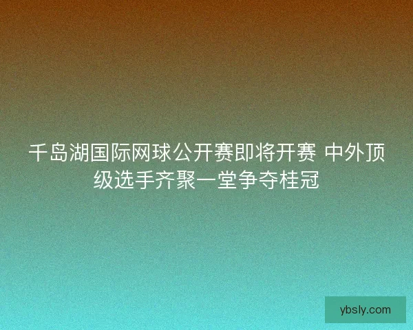 千岛湖国际网球公开赛即将开赛 中外顶级选手齐聚一堂争夺桂冠