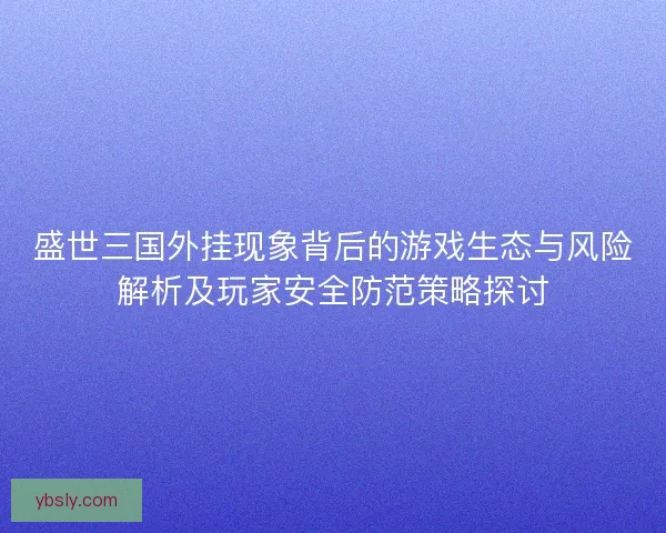 盛世三国外挂现象背后的游戏生态与风险解析及玩家安全防范策略探讨