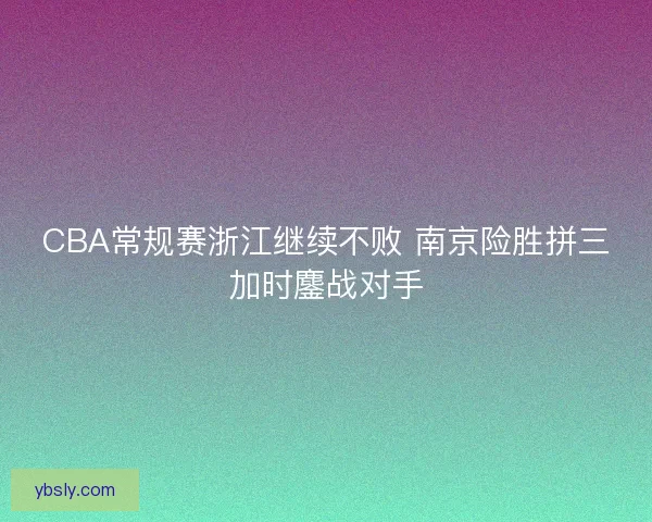 CBA常规赛浙江继续不败 南京险胜拼三加时鏖战对手