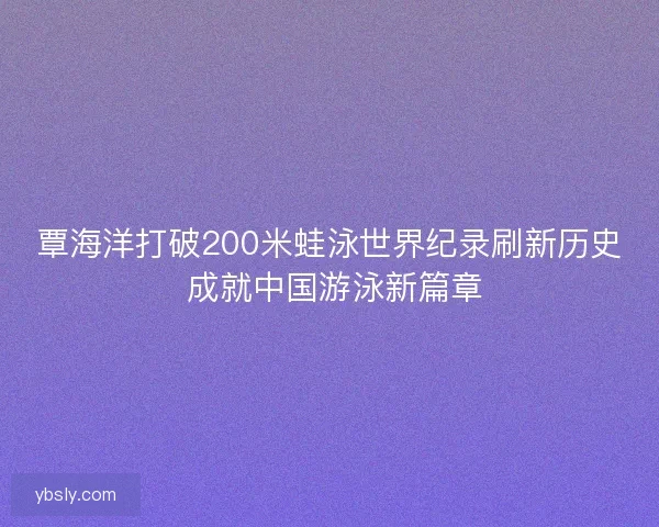 覃海洋打破200米蛙泳世界纪录刷新历史 成就中国游泳新篇章 覃海洋打破200米蛙泳世界纪录刷新历史 成就中国游泳新篇章
