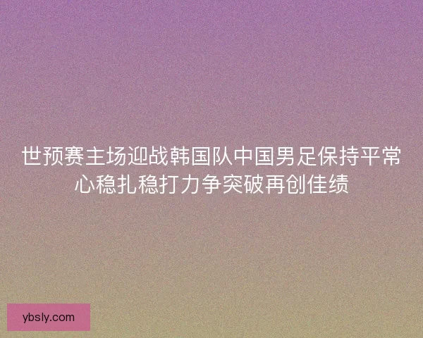 世预赛主场迎战韩国队中国男足保持平常心稳扎稳打力争突破再创佳绩 世预赛主场迎战韩国队中国男足保持平常心稳扎稳打力争突破再创佳绩