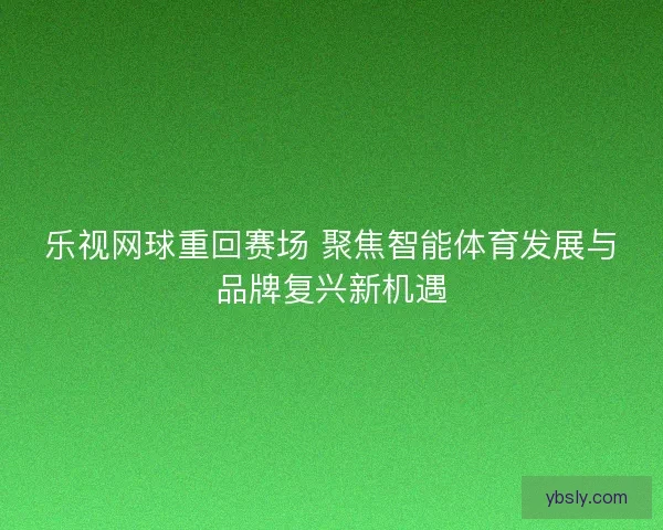 乐视网球重回赛场 聚焦智能体育发展与品牌复兴新机遇 乐视网球重回赛场 聚焦智能体育发展与品牌复兴新机遇