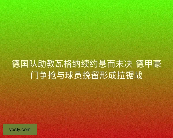 德国队助教瓦格纳续约悬而未决 德甲豪门争抢与球员挽留形成拉锯战