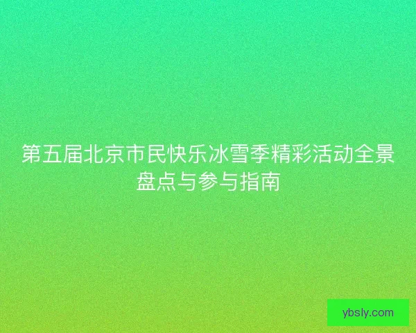 第五届北京市民快乐冰雪季精彩活动全景盘点与参与指南 第五届北京市民快乐冰雪季精彩活动全景盘点与参与指南