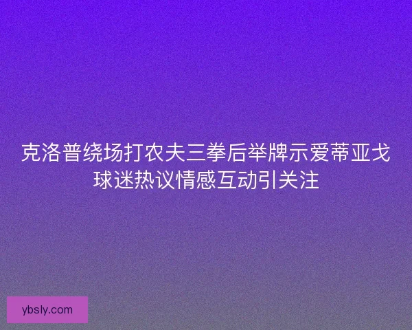 克洛普绕场打农夫三拳后举牌示爱蒂亚戈球迷热议情感互动引关注