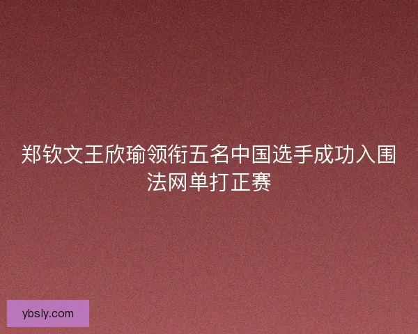 郑钦文王欣瑜领衔五名中国选手成功入围法网单打正赛