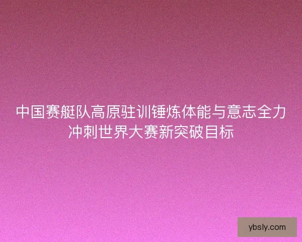 中国赛艇队高原驻训锤炼体能与意志全力冲刺世界大赛新突破目标 中国赛艇队高原驻训锤炼体能与意志全力冲刺世界大赛新突破目标