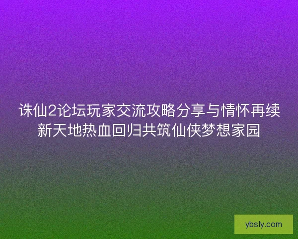 诛仙2论坛玩家交流攻略分享与情怀再续新天地热血回归共筑仙侠梦想家园