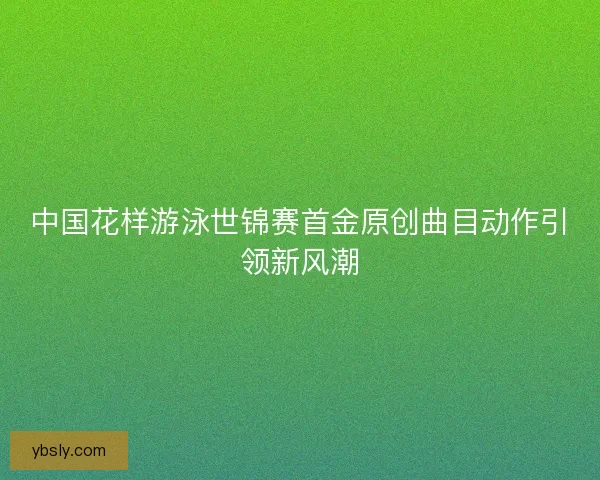 中国花样游泳世锦赛首金原创曲目动作引领新风潮 中国花样游泳世锦赛首金原创曲目动作引领新风潮